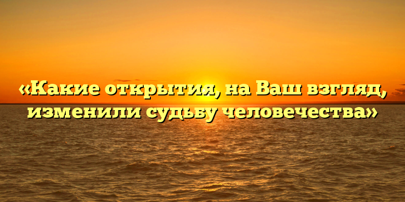 «Какие открытия, на Ваш взгляд, изменили судьбу человечества»