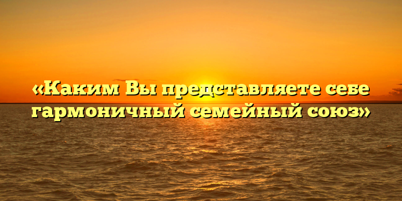 «Каким Вы представляете себе гармоничный семейный союз»