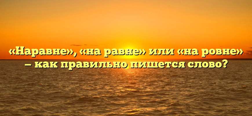 «Наравне», «на равне» или «на ровне» — как правильно пишется слово?
