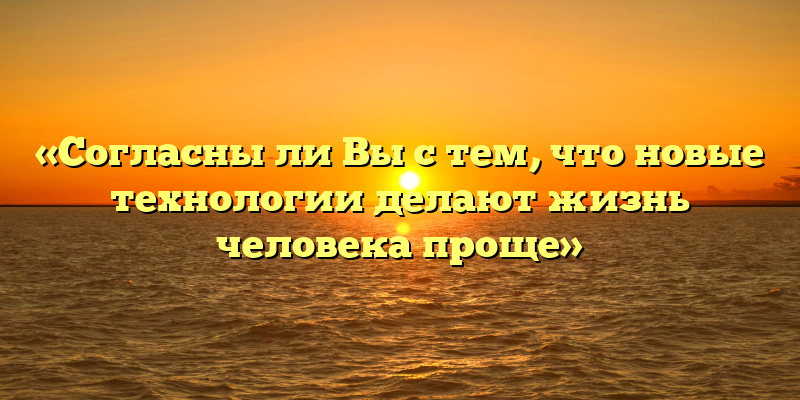 «Согласны ли Вы с тем, что новые технологии делают жизнь человека проще»