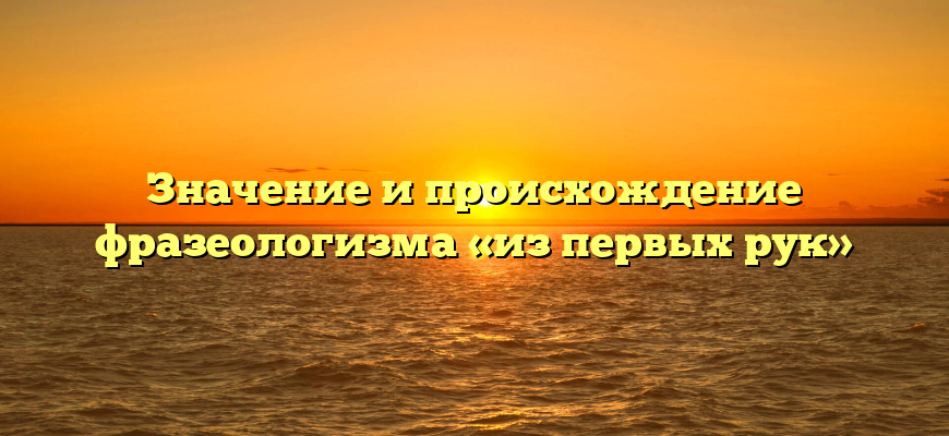Значение и происхождение фразеологизма «из первых рук»