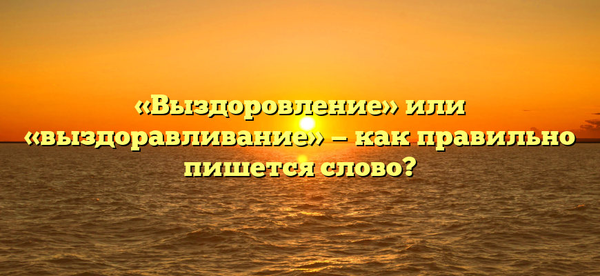 «Выздоровление» или «выздоравливание» — как правильно пишется слово?