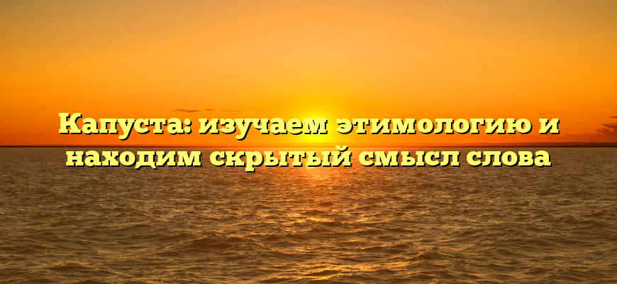 Капуста: изучаем этимологию и находим скрытый смысл слова